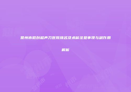 常州市微创超声刀医院排名及术前注意事项与副作用解析
