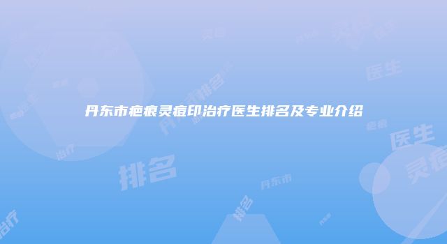 丹东市疤痕灵痘印治疗医生排名及专业介绍