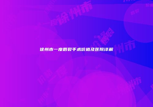 徐州市一度唇裂手术价格及医院详解