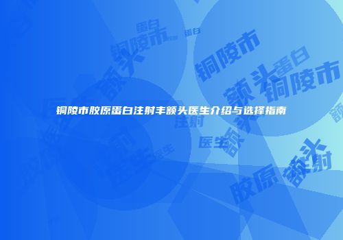 铜陵市胶原蛋白注射丰额头医生介绍与选择指南