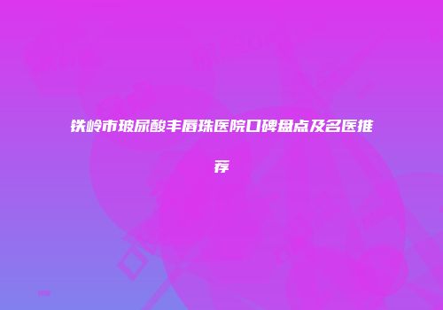 铁岭市玻尿酸丰唇珠医院口碑盘点及名医推荐