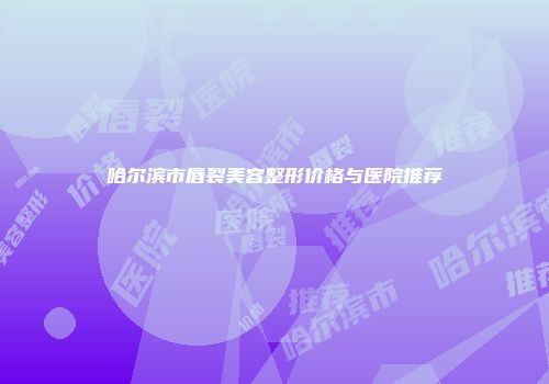 哈尔滨市唇裂美容整形价格与医院推荐