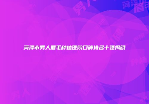 菏泽市男人眉毛种植医院口碑排名十强揭晓