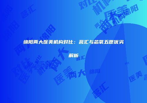 绵阳两大医美机构对比：茗汇与芯氧五愿优劣解析