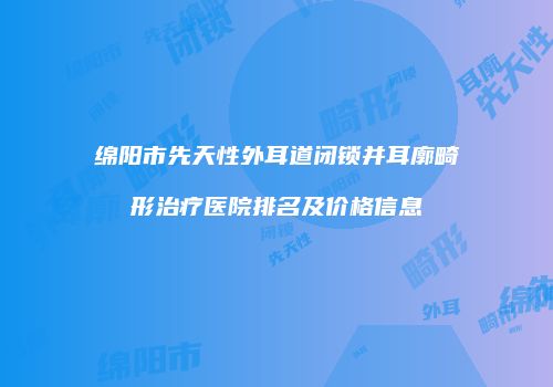 绵阳市先天性外耳道闭锁并耳廓畸形治疗医院排名及价格信息