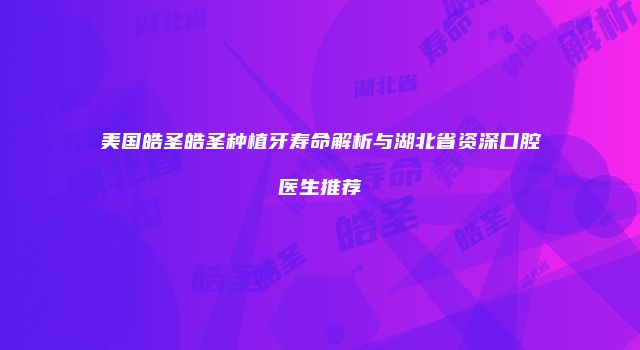 美国皓圣皓圣种植牙寿命解析与湖北省资深口腔医生推荐