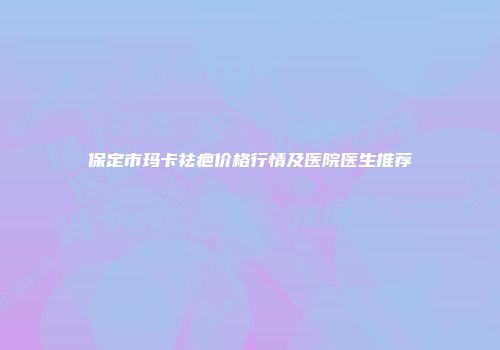 保定市玛卡祛疤价格行情及医院医生推荐
