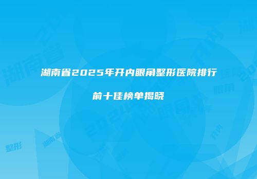 湖南省2025年开内眼角整形医院排行前十佳榜单揭晓