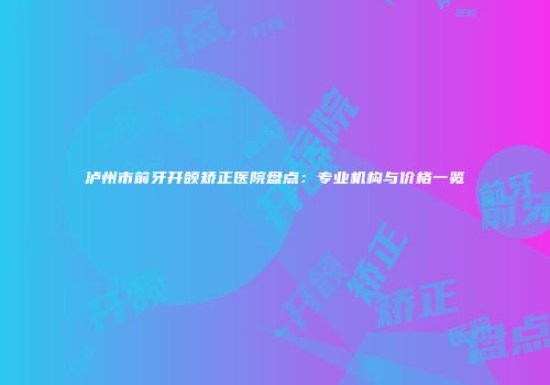 泸州市前牙开颌矫正医院盘点：专业机构与价格一览