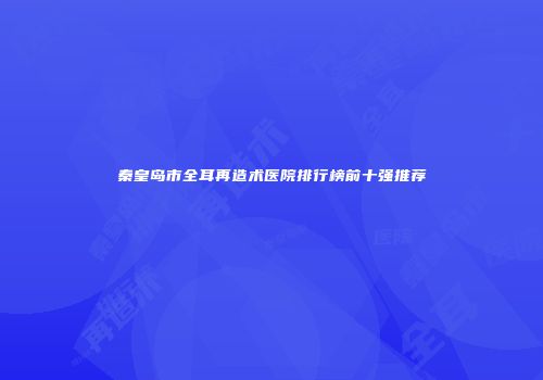 秦皇岛市全耳再造术医院排行榜前十强推荐