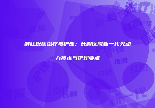 鲜红斑痣治疗与护理：长峰医院新一代光动力技术与护理要点