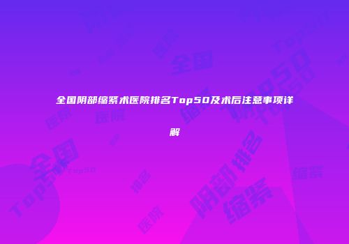 全国阴部缩紧术医院排名Top50及术后注意事项详解