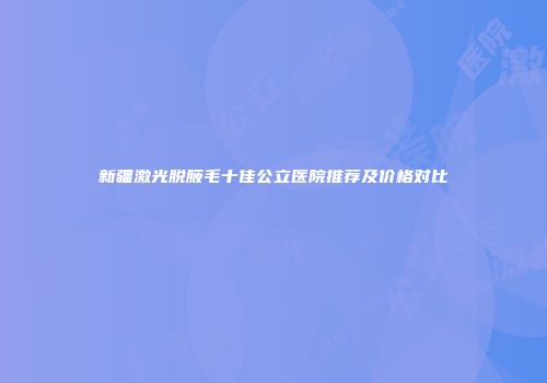 新疆激光脱腋毛十佳公立医院推荐及价格对比