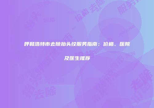 呼和浩特市去除抬头纹服务指南：价格、医院及医生推荐