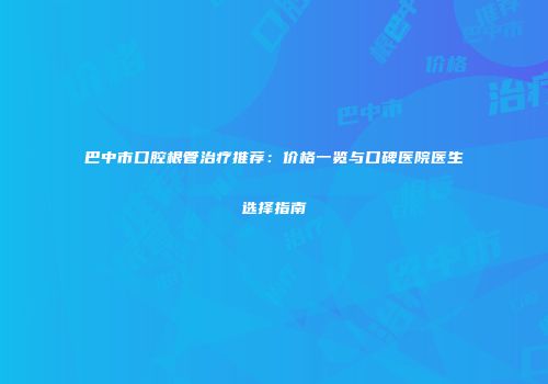 巴中市口腔根管治疗推荐：价格一览与口碑医院医生选择指南