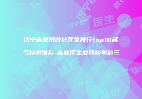 济宁市祛斑微针医生排行top10名气榜单推荐-高德医生位列榜单前三