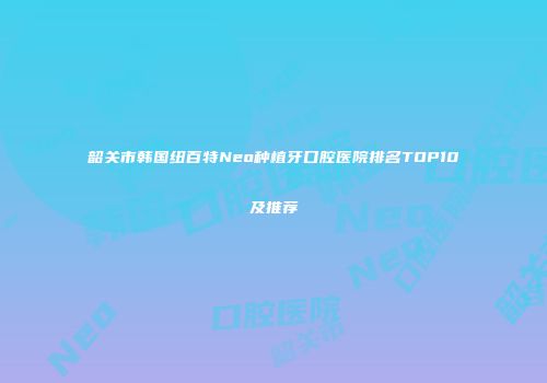 韶关市韩国纽百特Neo种植牙口腔医院排名TOP10及推荐