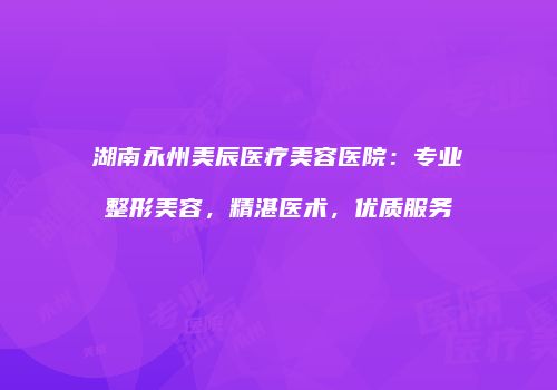 湖南永州美辰医疗美容医院：专业整形美容，精湛医术，优质服务