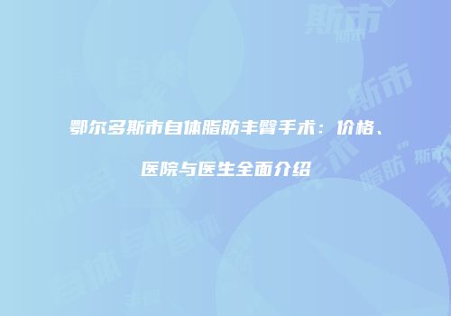 鄂尔多斯市自体脂肪丰臀手术：价格、医院与医生全面介绍
