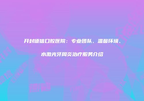 开封德信口腔医院：专业团队、温馨环境、水激光牙周炎治疗服务介绍