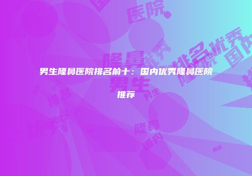 男生隆鼻医院排名前十：国内优秀隆鼻医院推荐
