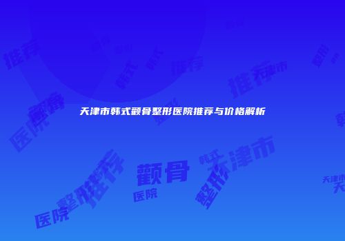 天津市韩式颧骨整形医院推荐与价格解析