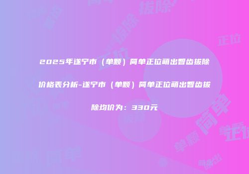 2025年遂宁市（单颗）简单正位萌出智齿拔除价格表分析-遂宁市（单颗）简单正位萌出智齿拔除均价为：330元