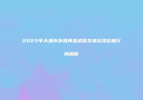 2025年天津市外耳再造术医生排名及价格行情解析