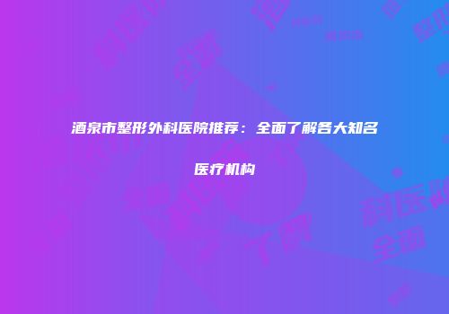酒泉市整形外科医院推荐：全面了解各大知名医疗机构
