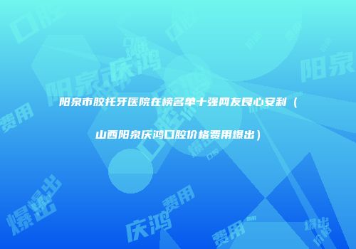 阳泉市胶托牙医院在榜名单十强网友良心安利（山西阳泉庆鸿口腔价格费用爆出）