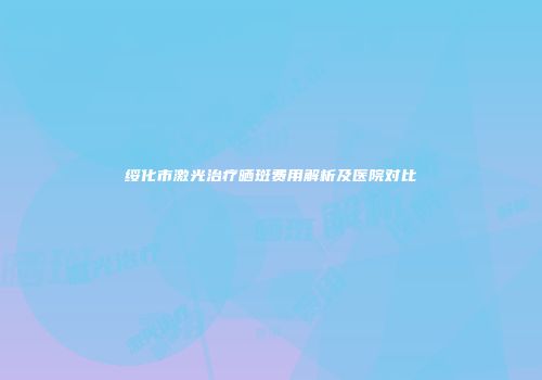 绥化市激光治疗晒斑费用解析及医院对比