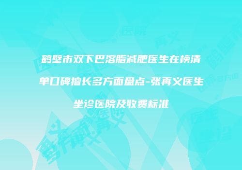 鹤壁市双下巴溶脂减肥医生在榜清单口碑擅长多方面盘点-张再义医生坐诊医院及收费标准