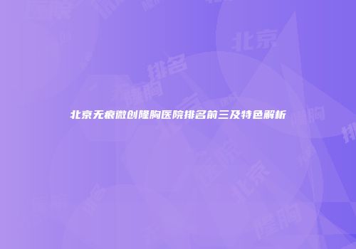 北京无痕微创隆胸医院排名前三及特色解析