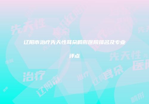 辽阳市治疗先天性耳朵畸形医院排名及专业评点