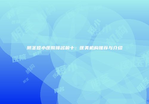 阴茎短小医院排名前十：医美机构推荐与介绍