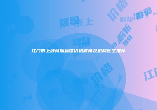 江门市上颌骨赝复体价格解析及机构医生推荐