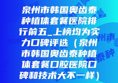泉州市韩国奥齿泰种植体套餐医院排行前五_上榜均为实力口碑评选（泉州市韩国奥齿泰种植体套餐口腔医院口碑和技术大不一样）