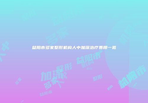 益阳市多家整形机构人中加深治疗费用一览