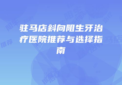 驻马店斜向阻生牙治疗医院推荐与选择指南