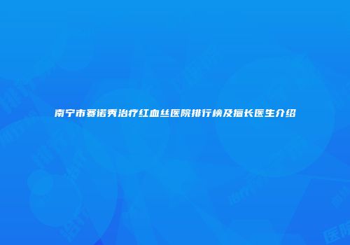 南宁市赛诺秀治疗红血丝医院排行榜及擅长医生介绍