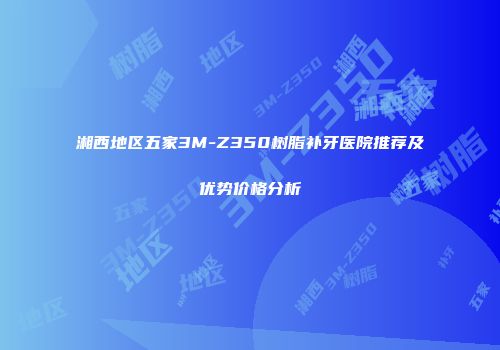 湘西地区五家3M-Z350树脂补牙医院推荐及优势价格分析