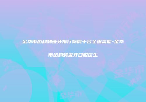 金华市齿科烤瓷牙排行榜前十名全程高能-金华市齿科烤瓷牙口腔医生