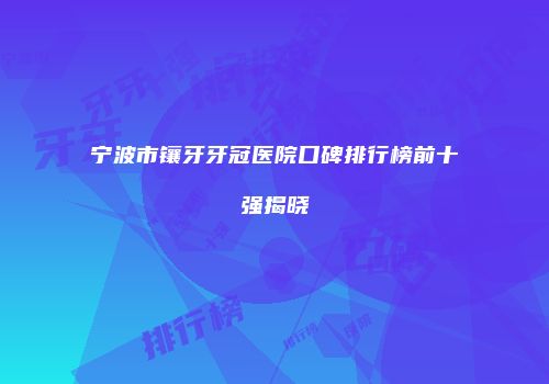 宁波市镶牙牙冠医院口碑排行榜前十强揭晓