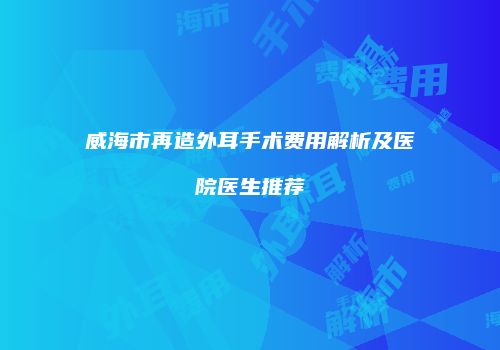 威海市再造外耳手术费用解析及医院医生推荐