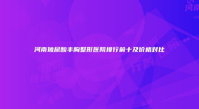 河南玻尿酸丰胸整形医院排行前十及价格对比