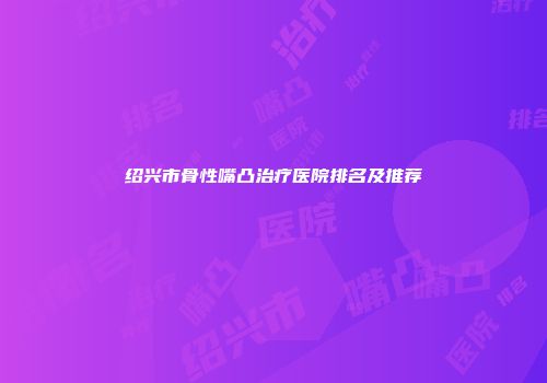 绍兴市骨性嘴凸治疗医院排名及推荐