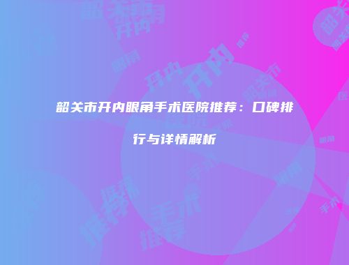 韶关市开内眼角手术医院推荐：口碑排行与详情解析