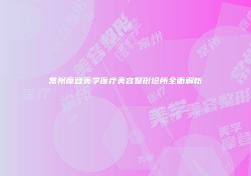 常州摩登美学医疗美容整形诊所全面解析