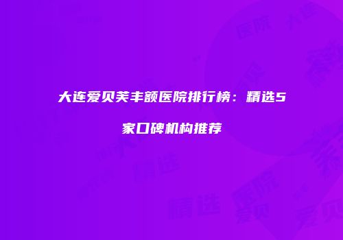 大连爱贝芙丰额医院排行榜：精选5家口碑机构推荐
