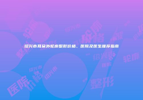 绍兴市耳朵外轮廓整形价格、医院及医生推荐指南